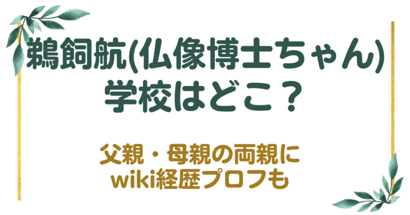 鵜飼航(仏像博士ちゃん)の学校はどこ？父親・母親の両親にwiki経歴プロフも